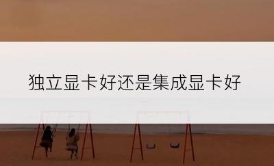 独立显卡好还是集成显卡好