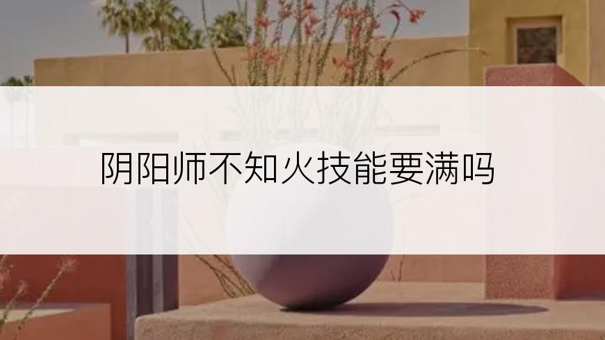 阴阳师不知火技能要满吗