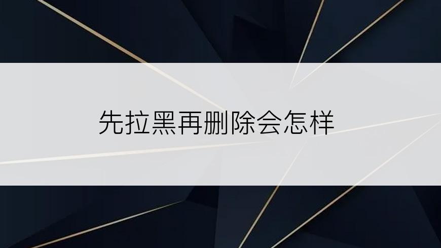 先拉黑再删除会怎样