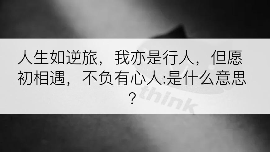 人生如逆旅，我亦是行人，但愿初相遇，不负有心人:是什么意思？