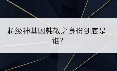 超级神基因韩敬之身份到底是谁？