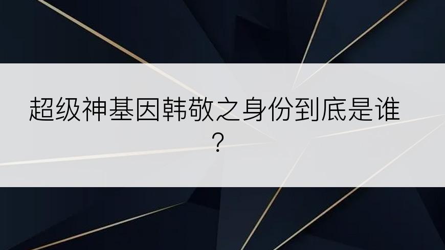 超级神基因韩敬之身份到底是谁？