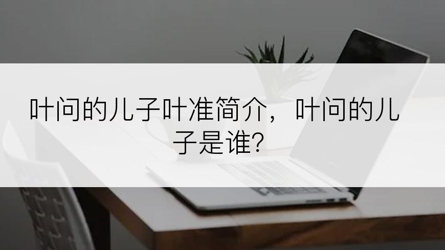 叶问的儿子叶准简介，叶问的儿子是谁？