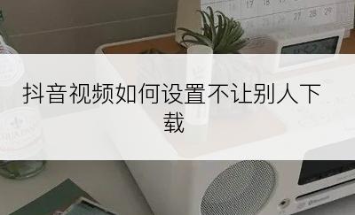 抖音视频如何设置不让别人下载