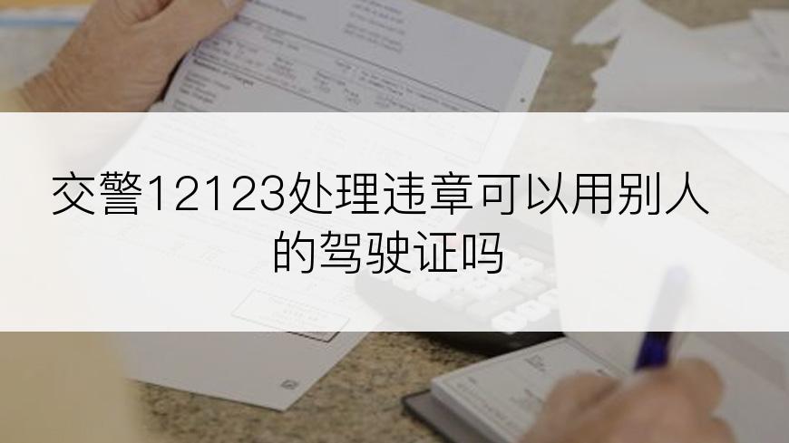 交警12123处理违章可以用别人的驾驶证吗