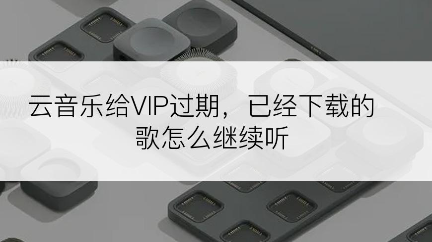 云音乐给VIP过期，已经下载的歌怎么继续听