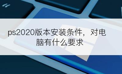 ps2020版本安装条件，对电脑有什么要求