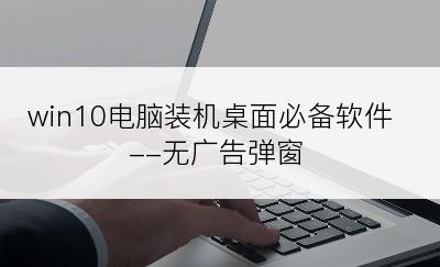 win10电脑装机桌面必备软件--无广告弹窗