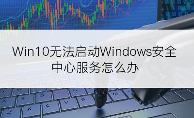 Win10无法启动Windows安全中心服务怎么办