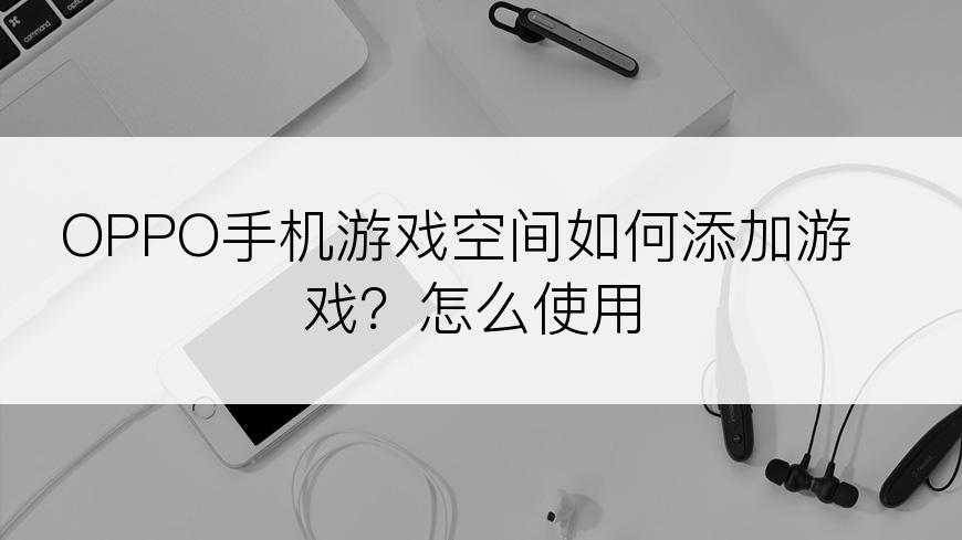 OPPO手机游戏空间如何添加游戏？怎么使用