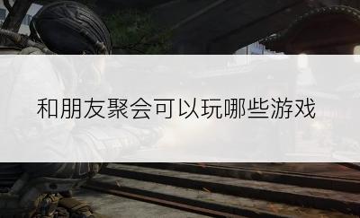 和朋友聚会可以玩哪些游戏