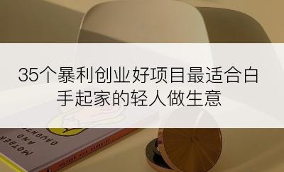 35个暴利创业好项目最适合白手起家的轻人做生意