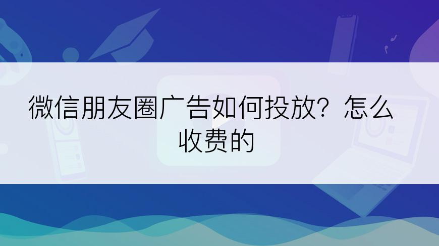 微信朋友圈广告如何投放？怎么收费的