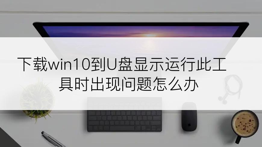 下载win10到U盘显示运行此工具时出现问题怎么办