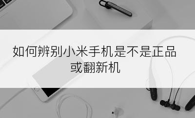 如何辨别小米手机是不是正品或翻新机