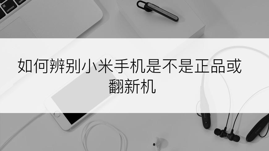 如何辨别小米手机是不是正品或翻新机