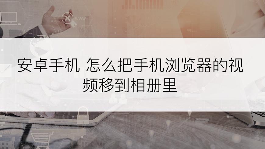 安卓手机 怎么把手机浏览器的视频移到相册里