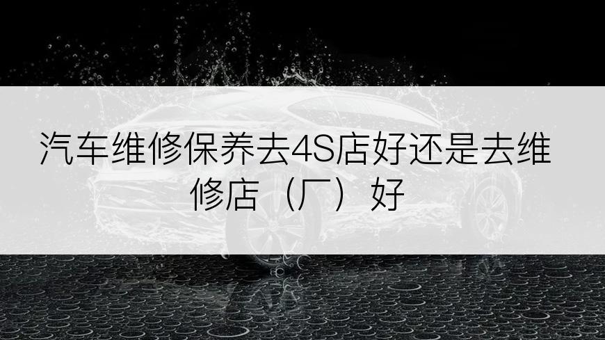 汽车维修保养去4S店好还是去维修店（厂）好