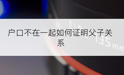 户口不在一起如何证明父子关系