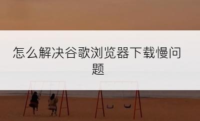 怎么解决谷歌浏览器下载慢问题﻿