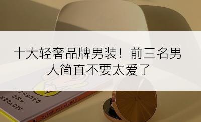 十大轻奢品牌男装！前三名男人简直不要太爱了