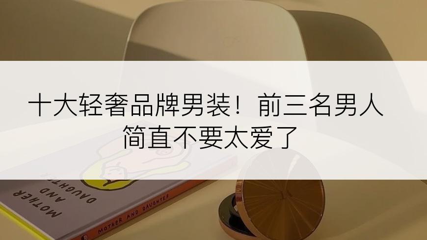 十大轻奢品牌男装！前三名男人简直不要太爱了