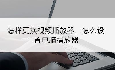 怎样更换视频播放器，怎么设置电脑播放器