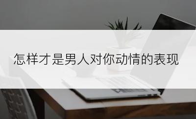 怎样才是男人对你动情的表现