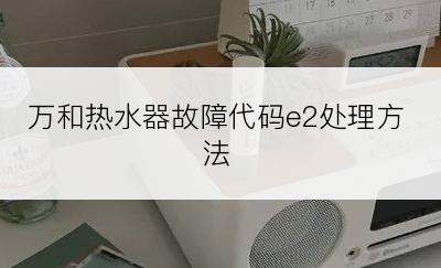 万和热水器故障代码e2处理方法