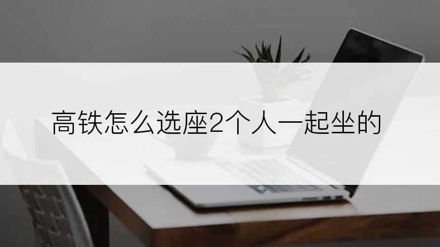 高铁怎么选座2个人一起坐的