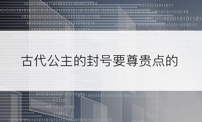 古代公主的封号要尊贵点的