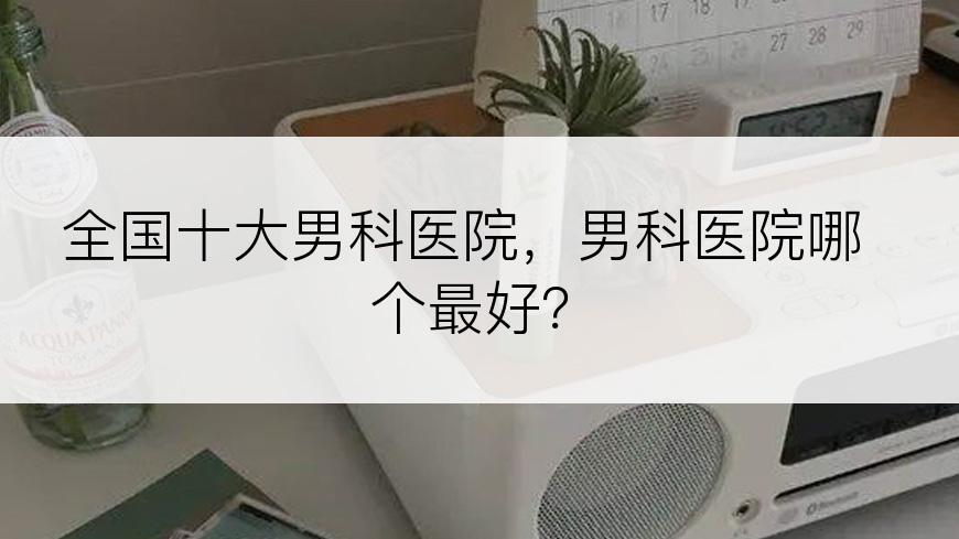 全国十大男科医院，男科医院哪个最好？