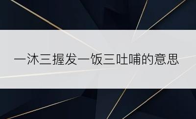 一沐三握发一饭三吐哺的意思