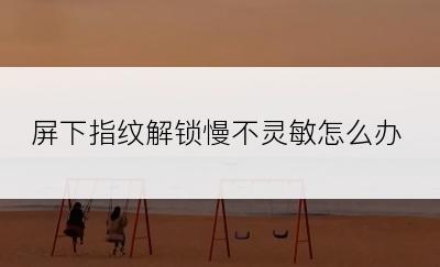 屏下指纹解锁慢不灵敏怎么办