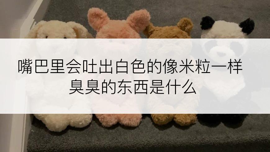 嘴巴里会吐出白色的像米粒一样臭臭的东西是什么