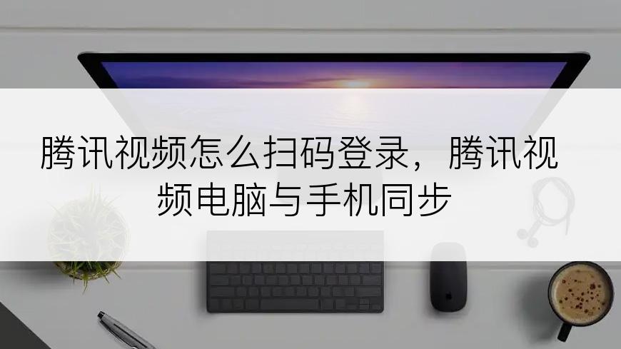 腾讯视频怎么扫码登录，腾讯视频电脑与手机同步