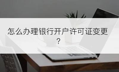 怎么办理银行开户许可证变更？