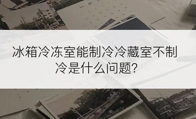 冰箱冷冻室能制冷冷藏室不制冷是什么问题？