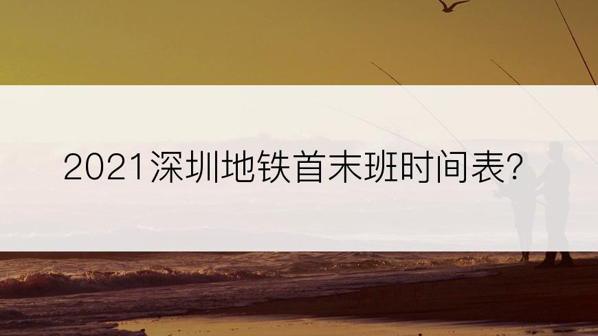 2021深圳地铁首末班时间表？