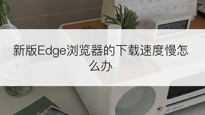 新版Edge浏览器的下载速度慢怎么办