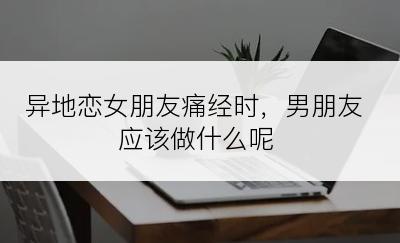 异地恋女朋友痛经时，男朋友应该做什么呢