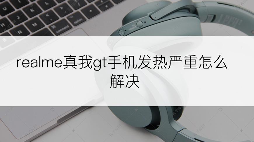 realme真我gt手机发热严重怎么解决