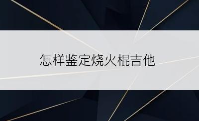 怎样鉴定烧火棍吉他