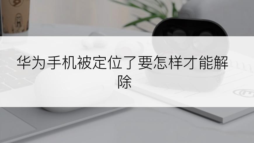 华为手机被定位了要怎样才能解除