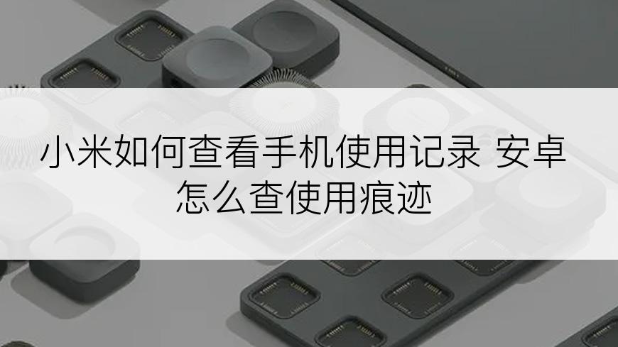 小米如何查看手机使用记录 安卓怎么查使用痕迹