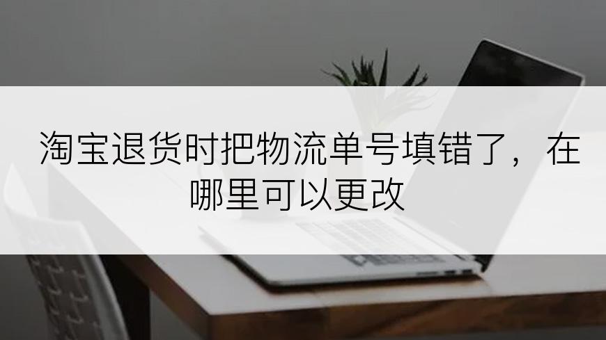 淘宝退货时把物流单号填错了，在哪里可以更改