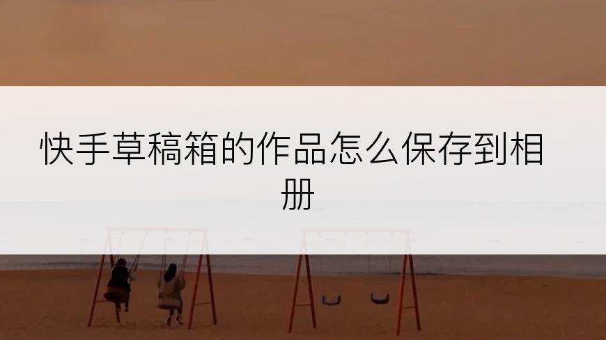 快手草稿箱的作品怎么保存到相册