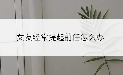 女友经常提起前任怎么办