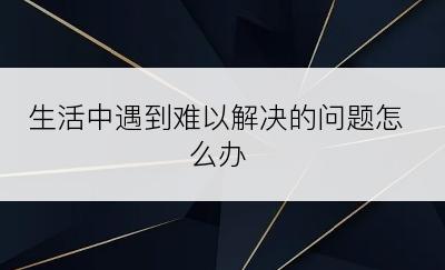 生活中遇到难以解决的问题怎么办