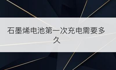 石墨烯电池第一次充电需要多久